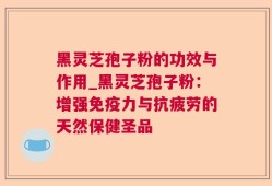 黑灵芝孢子粉的功效与作用_黑灵芝孢子粉：增强免疫力与抗疲劳的天然保健圣品