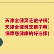 天津全健灵芝孢子粉(天津全健灵芝孢子粉：保障您健康的好选择)