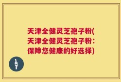天津全健灵芝孢子粉(天津全健灵芝孢子粉：保障您健康的好选择)