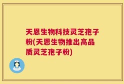 天恩生物科技灵芝孢子粉(天恩生物推出高品质灵芝孢子粉)