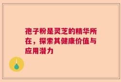 孢子粉是灵芝的精华所在，探索其健康价值与应用潜力