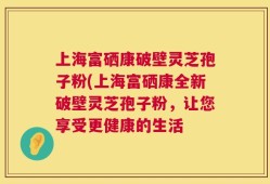 上海富硒康破壁灵芝孢子粉(上海富硒康全新破壁灵芝孢子粉，让您享受更健康的生活