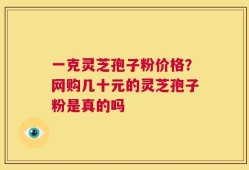 一克灵芝孢子粉价格？网购几十元的灵芝孢子粉是真的吗
