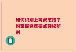 如何识别上等灵芝孢子粉掌握这些要点轻松辨别