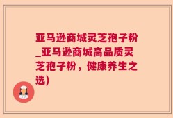亚马逊商城灵芝孢子粉_亚马逊商城高品质灵芝孢子粉，健康养生之选)