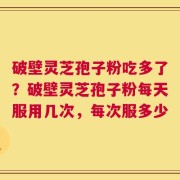 破壁灵芝孢子粉吃多了？破壁灵芝孢子粉每天服用几次，每次服多少