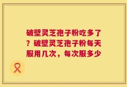 破壁灵芝孢子粉吃多了？破壁灵芝孢子粉每天服用几次，每次服多少