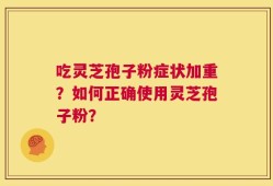 吃灵芝孢子粉症状加重？如何正确使用灵芝孢子粉？