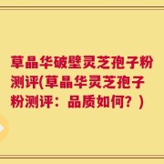 草晶华破壁灵芝孢子粉测评(草晶华灵芝孢子粉测评：品质如何？)