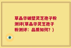 草晶华破壁灵芝孢子粉测评(草晶华灵芝孢子粉测评：品质如何？)