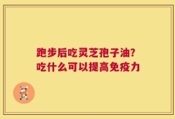 跑步后吃灵芝孢子油？吃什么可以提高免疫力