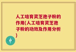 人工培育灵芝孢子粉的作用(人工培育灵芝孢子粉的功效及作用分析)