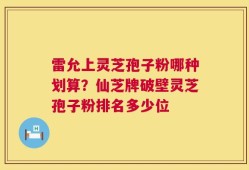 雷允上灵芝孢子粉哪种划算？仙芝牌破壁灵芝孢子粉排名多少位