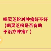 喝灵芝粉对肿瘤好不好 (喝灵芝粉是否有助于治疗肿瘤？)