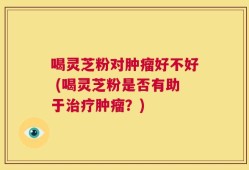 喝灵芝粉对肿瘤好不好 (喝灵芝粉是否有助于治疗肿瘤？)
