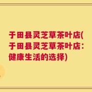于田县灵芝草茶叶店(于田县灵芝草茶叶店：健康生活的选择)
