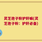 灵芝孢子粉护肝嘛(灵芝孢子粉：护肝必备)