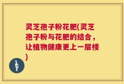 灵芝孢子粉花肥(灵芝孢子粉与花肥的结合，让植物健康更上一层楼)