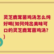 灵芝鹿茸菌鸡汤怎么炖好喝(如何炖出美味可口的灵芝鹿茸菌鸡汤？)