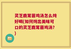 灵芝鹿茸菌鸡汤怎么炖好喝(如何炖出美味可口的灵芝鹿茸菌鸡汤？)