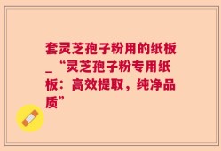 套灵芝孢子粉用的纸板_“灵芝孢子粉专用纸板：高效提取，纯净品质”