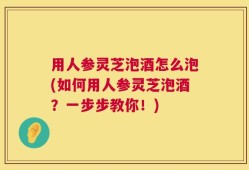 用人参灵芝泡酒怎么泡(如何用人参灵芝泡酒？一步步教你！)