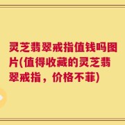 灵芝翡翠戒指值钱吗图片(值得收藏的灵芝翡翠戒指，价格不菲)