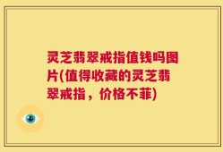 灵芝翡翠戒指值钱吗图片(值得收藏的灵芝翡翠戒指，价格不菲)