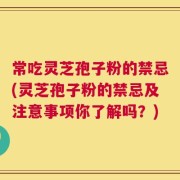 常吃灵芝孢子粉的禁忌(灵芝孢子粉的禁忌及注意事项你了解吗？)