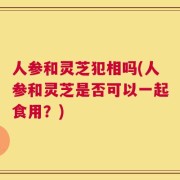 人参和灵芝犯相吗(人参和灵芝是否可以一起食用？)