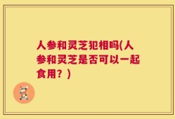 人参和灵芝犯相吗(人参和灵芝是否可以一起食用？)