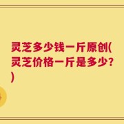 灵芝多少钱一斤原创(灵芝价格一斤是多少？)