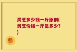 灵芝多少钱一斤原创(灵芝价格一斤是多少？)