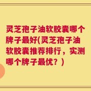 灵芝孢子油软胶囊哪个牌子最好(灵芝孢子油软胶囊推荐排行，实测哪个牌子最优？)