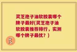 灵芝孢子油软胶囊哪个牌子最好(灵芝孢子油软胶囊推荐排行，实测哪个牌子最优？)