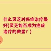 什么灵芝对癌症治疗最好(灵芝能否成为癌症治疗的救星？)