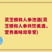 灵芝根和人参泡酒(灵芝根和人参共饮美酒，营养美味双享受)