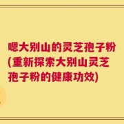 嗯大别山的灵芝孢子粉(重新探索大别山灵芝孢子粉的健康功效)