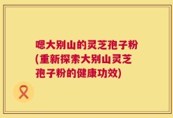 嗯大别山的灵芝孢子粉(重新探索大别山灵芝孢子粉的健康功效)