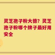 灵芝孢子粉大德？灵芝孢子粉哪个牌子最好用安全