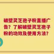 破壁灵芝孢子粉直播广告？了解破壁灵芝孢子粉的功效及使用方法？