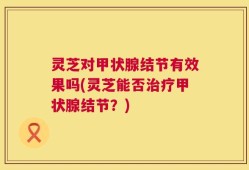 灵芝对甲状腺结节有效果吗(灵芝能否治疗甲状腺结节？)