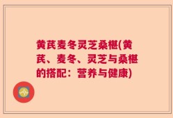 黄芪麦冬灵芝桑椹(黄芪、麦冬、灵芝与桑椹的搭配：营养与健康)