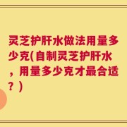 灵芝护肝水做法用量多少克(自制灵芝护肝水，用量多少克才最合适？)
