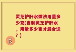 灵芝护肝水做法用量多少克(自制灵芝护肝水，用量多少克才最合适？)