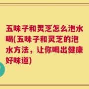 五味子和灵芝怎么泡水喝(五味子和灵芝的泡水方法，让你喝出健康好味道)