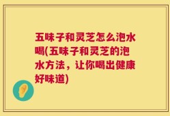 五味子和灵芝怎么泡水喝(五味子和灵芝的泡水方法，让你喝出健康好味道)