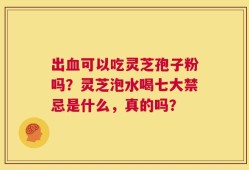 出血可以吃灵芝孢子粉吗？灵芝泡水喝七大禁忌是什么，真的吗？