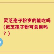 灵芝孢子粉岁的能吃吗(灵芝孢子粉可食用吗？)