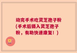 动完手术吃灵芝孢子粉(手术后摄入灵芝孢子粉，有助快速康复！)